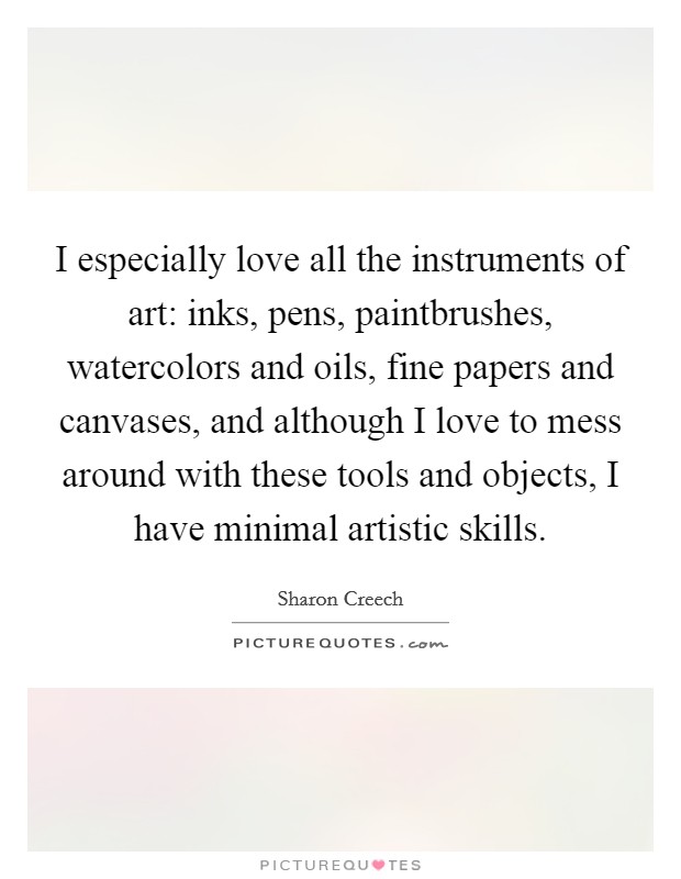I especially love all the instruments of art: inks, pens, paintbrushes, watercolors and oils, fine papers and canvases, and although I love to mess around with these tools and objects, I have minimal artistic skills. Picture Quote #1