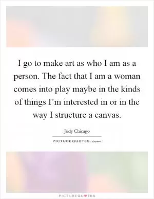 I go to make art as who I am as a person. The fact that I am a woman comes into play maybe in the kinds of things I’m interested in or in the way I structure a canvas Picture Quote #1