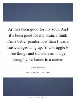 Art has been good for my soul. And it’s been good for my brain. I think I’m a better painter now than I was a musician growing up. You struggle to see things and translate an image through your hands to a canvas Picture Quote #1