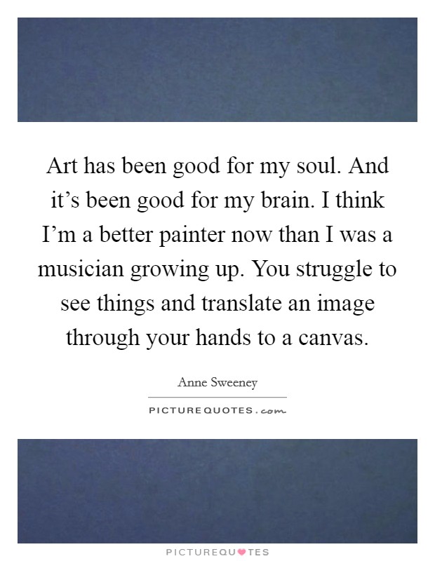 Art has been good for my soul. And it's been good for my brain. I think I'm a better painter now than I was a musician growing up. You struggle to see things and translate an image through your hands to a canvas. Picture Quote #1