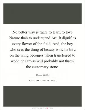 No better way is there to learn to love Nature than to understand Art. It dignifies every flower of the field. And, the boy who sees the thing of beauty which a bird on the wing becomes when transferred to wood or canvas will probably not throw the customary stone Picture Quote #1