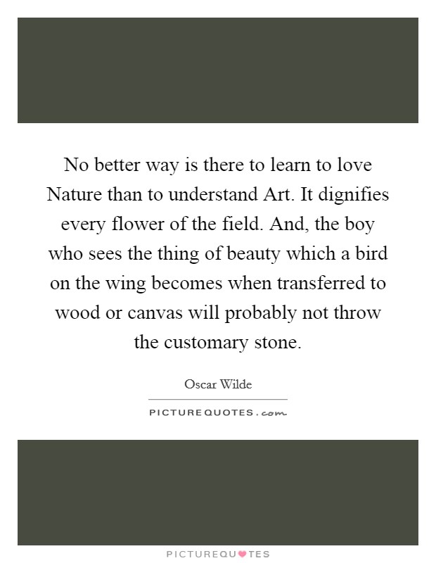No better way is there to learn to love Nature than to understand Art. It dignifies every flower of the field. And, the boy who sees the thing of beauty which a bird on the wing becomes when transferred to wood or canvas will probably not throw the customary stone. Picture Quote #1