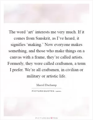 The word ‘art’ interests me very much. If it comes from Sanskrit, as I’ve heard, it signifies ‘making.’ Now everyone makes something, and those who make things on a canvas with a frame, they’re called artists. Formerly, they were called craftsmen, a term I prefer. We’re all craftsmen, in civilian or military or artistic life Picture Quote #1