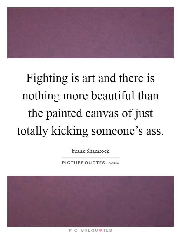 Fighting is art and there is nothing more beautiful than the painted canvas of just totally kicking someone's ass. Picture Quote #1