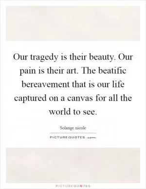 Our tragedy is their beauty. Our pain is their art. The beatific bereavement that is our life captured on a canvas for all the world to see Picture Quote #1