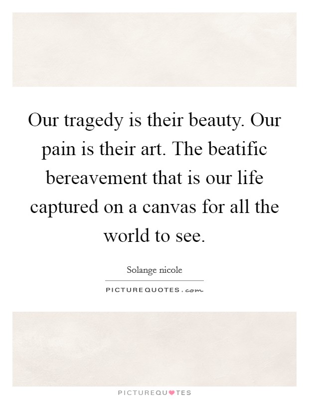 Our tragedy is their beauty. Our pain is their art. The beatific bereavement that is our life captured on a canvas for all the world to see. Picture Quote #1