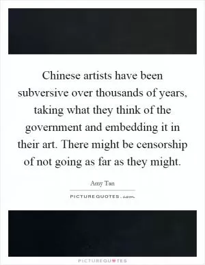 Chinese artists have been subversive over thousands of years, taking what they think of the government and embedding it in their art. There might be censorship of not going as far as they might Picture Quote #1