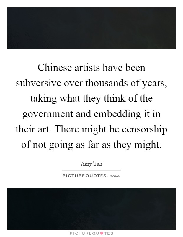 Chinese artists have been subversive over thousands of years, taking what they think of the government and embedding it in their art. There might be censorship of not going as far as they might. Picture Quote #1