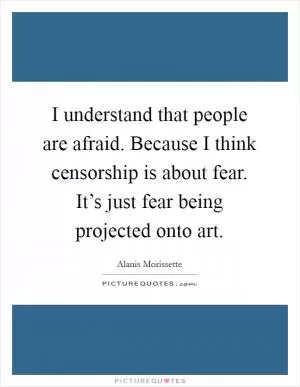I understand that people are afraid. Because I think censorship is about fear. It’s just fear being projected onto art Picture Quote #1