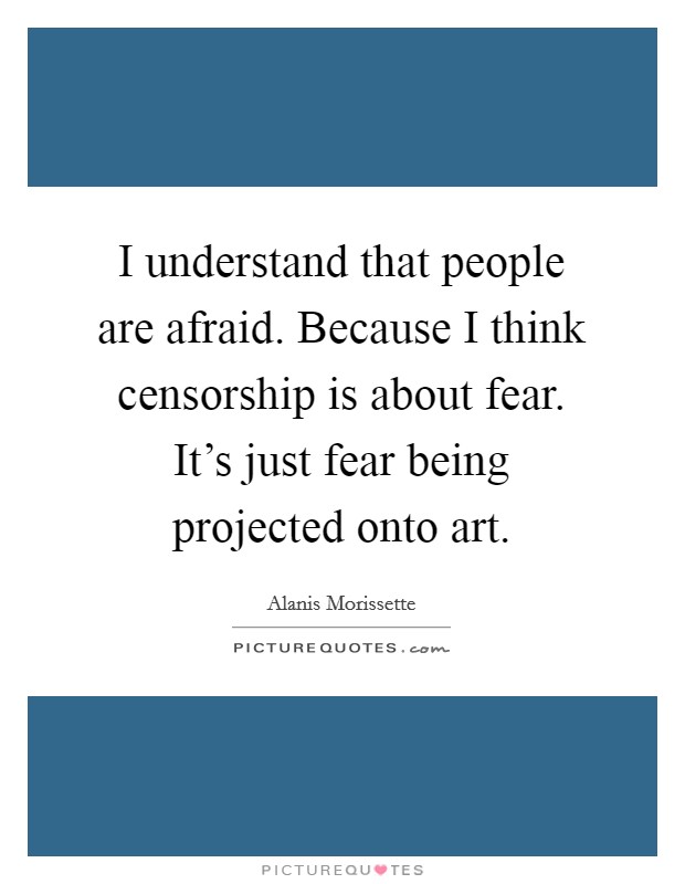 I understand that people are afraid. Because I think censorship is about fear. It's just fear being projected onto art. Picture Quote #1