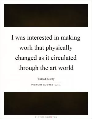 I was interested in making work that physically changed as it circulated through the art world Picture Quote #1