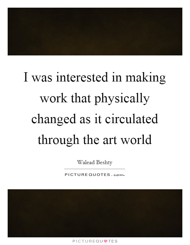 I was interested in making work that physically changed as it circulated through the art world Picture Quote #1
