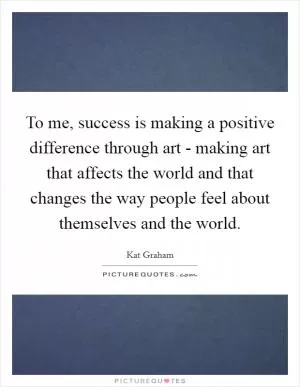 To me, success is making a positive difference through art - making art that affects the world and that changes the way people feel about themselves and the world Picture Quote #1