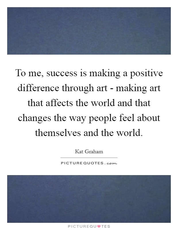To me, success is making a positive difference through art - making art that affects the world and that changes the way people feel about themselves and the world. Picture Quote #1