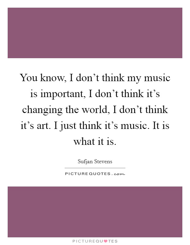 You know, I don't think my music is important, I don't think it's changing the world, I don't think it's art. I just think it's music. It is what it is. Picture Quote #1