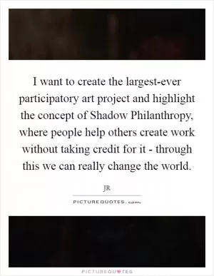 I want to create the largest-ever participatory art project and highlight the concept of Shadow Philanthropy, where people help others create work without taking credit for it - through this we can really change the world Picture Quote #1