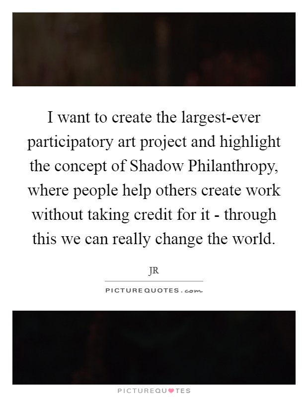 I want to create the largest-ever participatory art project and highlight the concept of Shadow Philanthropy, where people help others create work without taking credit for it - through this we can really change the world. Picture Quote #1