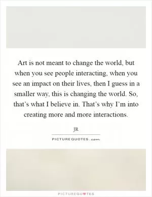 Art is not meant to change the world, but when you see people interacting, when you see an impact on their lives, then I guess in a smaller way, this is changing the world. So, that’s what I believe in. That’s why I’m into creating more and more interactions Picture Quote #1