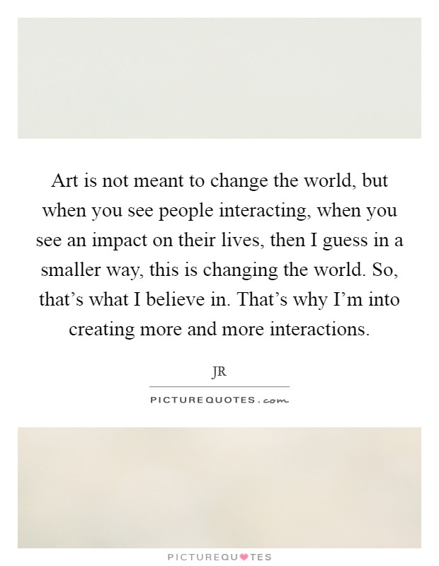 Art is not meant to change the world, but when you see people interacting, when you see an impact on their lives, then I guess in a smaller way, this is changing the world. So, that's what I believe in. That's why I'm into creating more and more interactions. Picture Quote #1