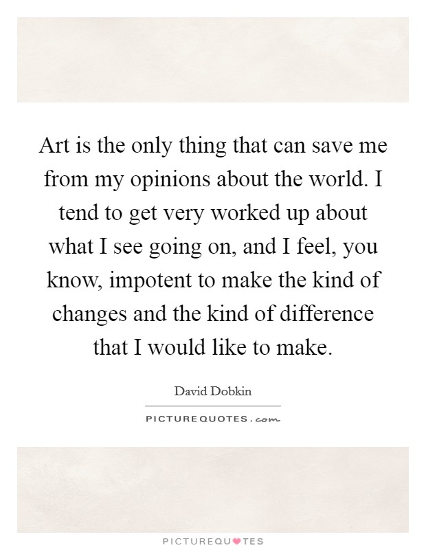 Art is the only thing that can save me from my opinions about the world. I tend to get very worked up about what I see going on, and I feel, you know, impotent to make the kind of changes and the kind of difference that I would like to make. Picture Quote #1