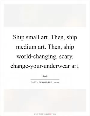 Ship small art. Then, ship medium art. Then, ship world-changing, scary, change-your-underwear art Picture Quote #1