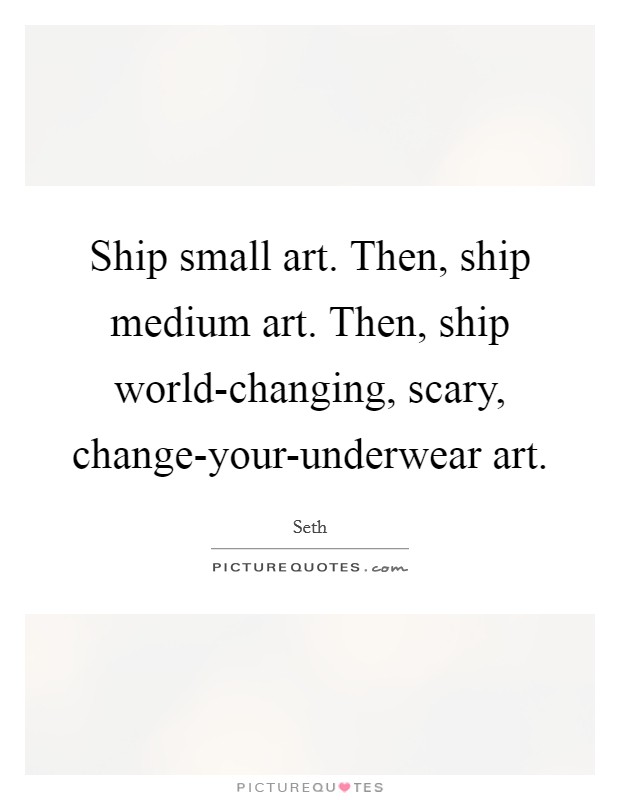 Ship small art. Then, ship medium art. Then, ship world-changing, scary, change-your-underwear art Picture Quote #1