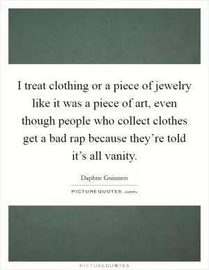 I treat clothing or a piece of jewelry like it was a piece of art, even though people who collect clothes get a bad rap because they’re told it’s all vanity Picture Quote #1