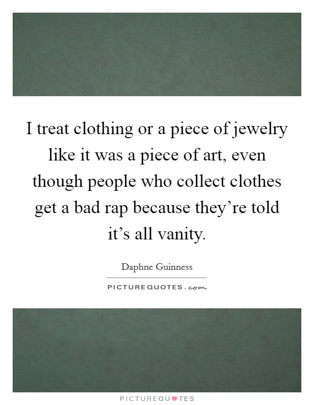 I treat clothing or a piece of jewelry like it was a piece of art, even though people who collect clothes get a bad rap because they're told it's all vanity. Picture Quote #1
