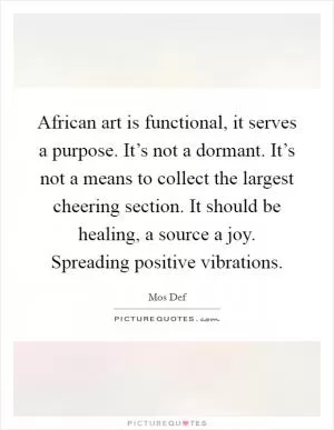 African art is functional, it serves a purpose. It’s not a dormant. It’s not a means to collect the largest cheering section. It should be healing, a source a joy. Spreading positive vibrations Picture Quote #1