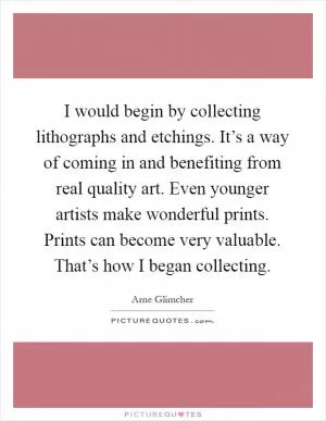 I would begin by collecting lithographs and etchings. It’s a way of coming in and benefiting from real quality art. Even younger artists make wonderful prints. Prints can become very valuable. That’s how I began collecting Picture Quote #1