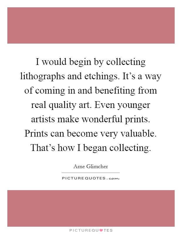 I would begin by collecting lithographs and etchings. It's a way of coming in and benefiting from real quality art. Even younger artists make wonderful prints. Prints can become very valuable. That's how I began collecting. Picture Quote #1