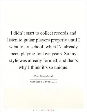 I didn’t start to collect records and listen to guitar players properly until I went to art school, when I’d already been playing for five years. So my style was already formed, and that’s why I think it’s so unique Picture Quote #1