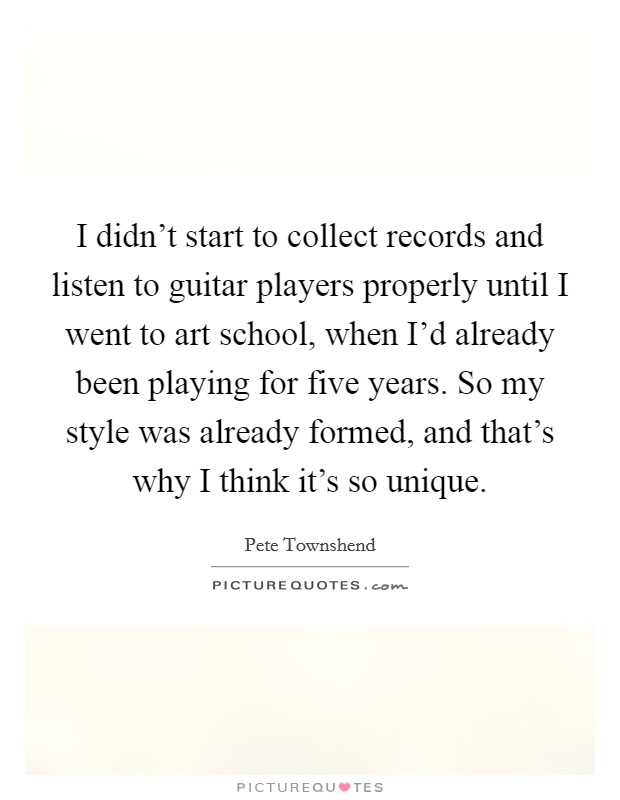 I didn't start to collect records and listen to guitar players properly until I went to art school, when I'd already been playing for five years. So my style was already formed, and that's why I think it's so unique. Picture Quote #1