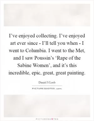 I’ve enjoyed collecting. I’ve enjoyed art ever since - I’ll tell you when - I went to Columbia. I went to the Met, and I saw Poussin’s ‘Rape of the Sabine Women’, and it’s this incredible, epic, great, great painting Picture Quote #1