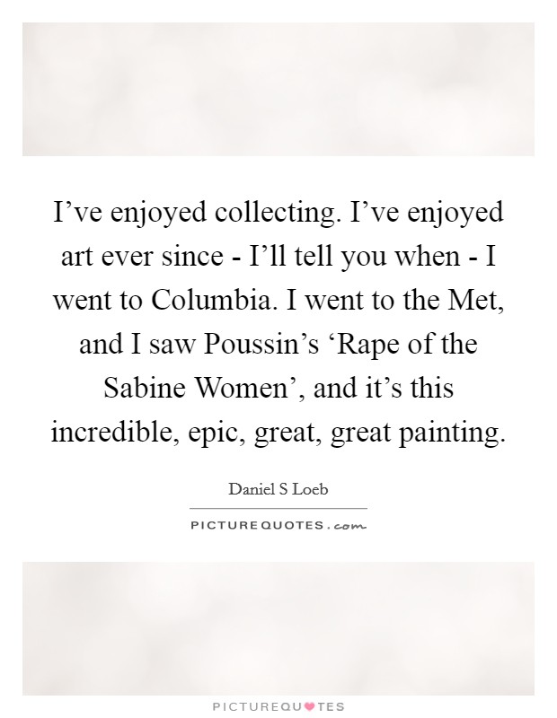 I've enjoyed collecting. I've enjoyed art ever since - I'll tell you when - I went to Columbia. I went to the Met, and I saw Poussin's ‘Rape of the Sabine Women', and it's this incredible, epic, great, great painting. Picture Quote #1