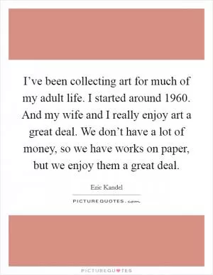 I’ve been collecting art for much of my adult life. I started around 1960. And my wife and I really enjoy art a great deal. We don’t have a lot of money, so we have works on paper, but we enjoy them a great deal Picture Quote #1