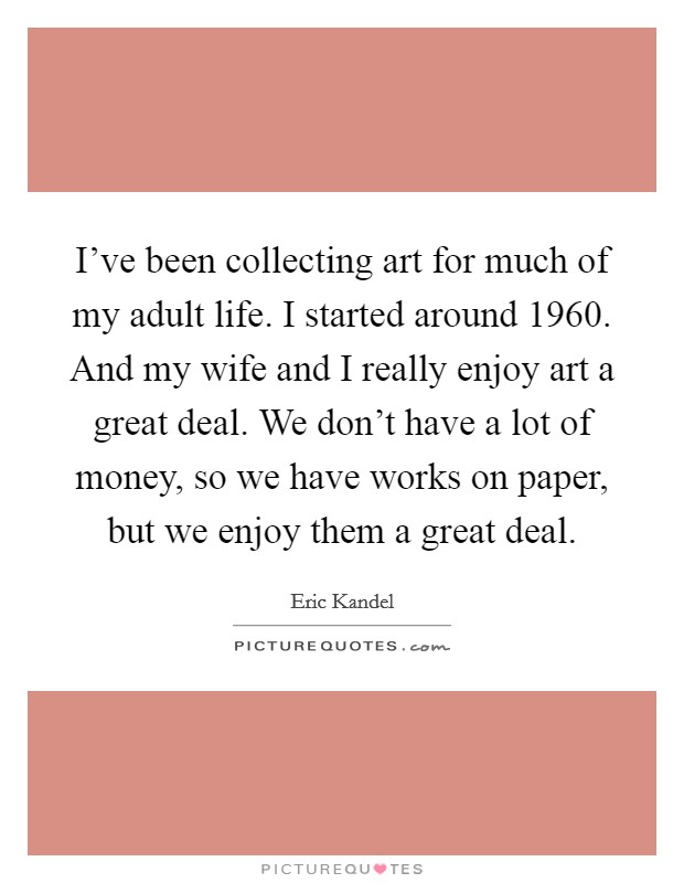 I've been collecting art for much of my adult life. I started around 1960. And my wife and I really enjoy art a great deal. We don't have a lot of money, so we have works on paper, but we enjoy them a great deal. Picture Quote #1