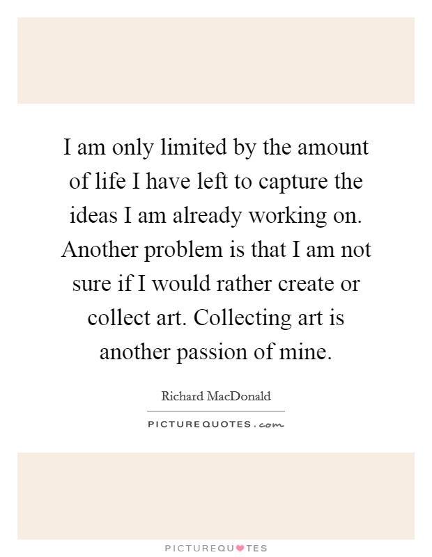 I am only limited by the amount of life I have left to capture the ideas I am already working on. Another problem is that I am not sure if I would rather create or collect art. Collecting art is another passion of mine. Picture Quote #1