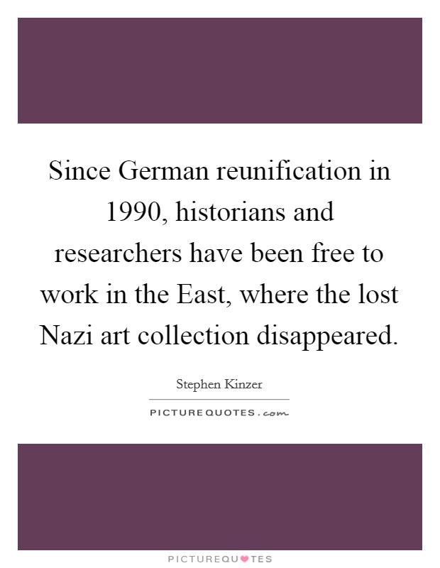 Since German reunification in 1990, historians and researchers have been free to work in the East, where the lost Nazi art collection disappeared. Picture Quote #1