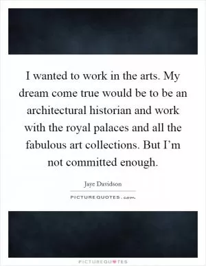 I wanted to work in the arts. My dream come true would be to be an architectural historian and work with the royal palaces and all the fabulous art collections. But I’m not committed enough Picture Quote #1