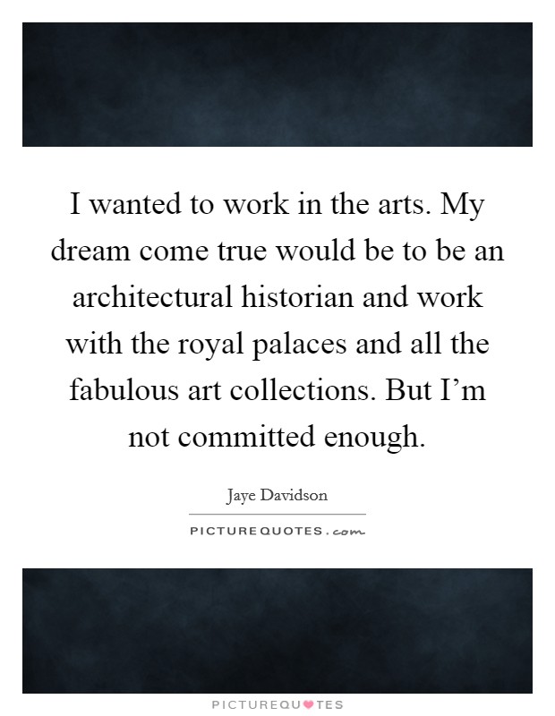 I wanted to work in the arts. My dream come true would be to be an architectural historian and work with the royal palaces and all the fabulous art collections. But I'm not committed enough. Picture Quote #1