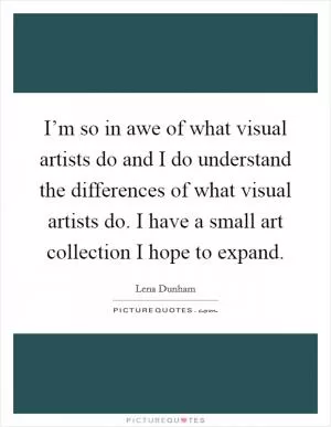 I’m so in awe of what visual artists do and I do understand the differences of what visual artists do. I have a small art collection I hope to expand Picture Quote #1