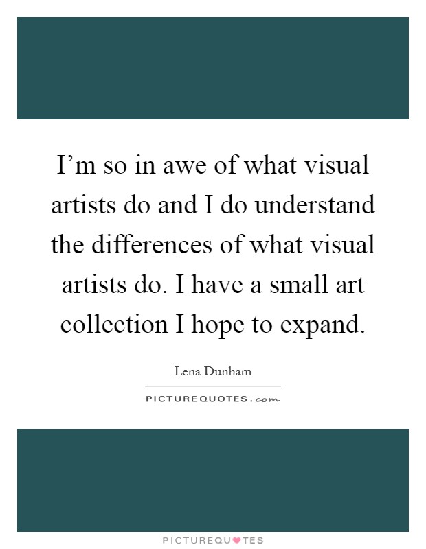 I'm so in awe of what visual artists do and I do understand the differences of what visual artists do. I have a small art collection I hope to expand. Picture Quote #1