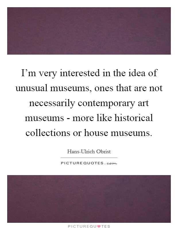 I'm very interested in the idea of unusual museums, ones that are not necessarily contemporary art museums - more like historical collections or house museums. Picture Quote #1