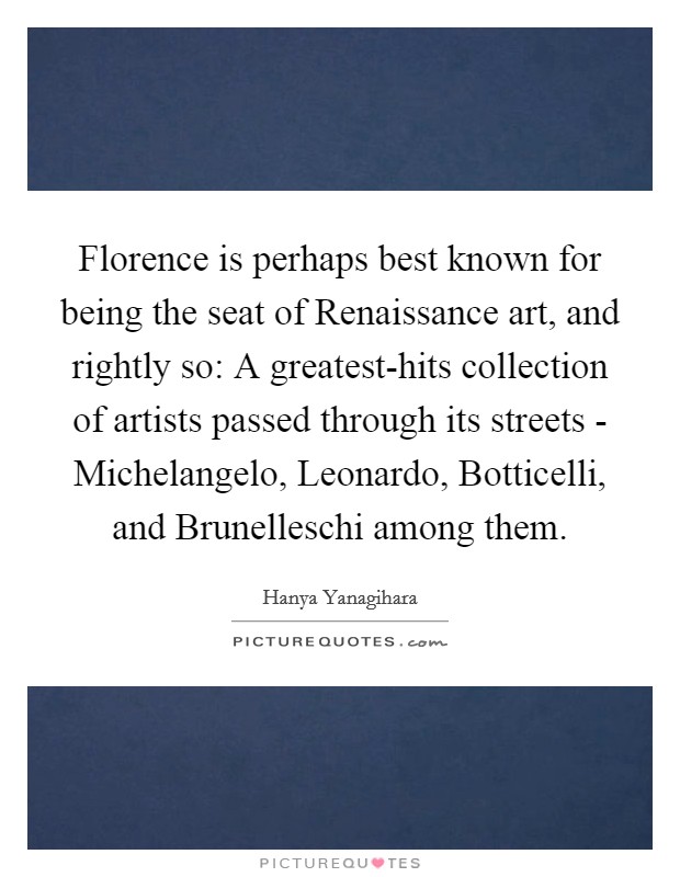 Florence is perhaps best known for being the seat of Renaissance art, and rightly so: A greatest-hits collection of artists passed through its streets - Michelangelo, Leonardo, Botticelli, and Brunelleschi among them. Picture Quote #1