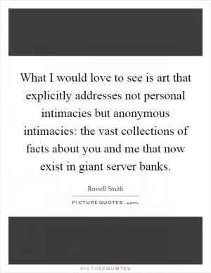 What I would love to see is art that explicitly addresses not personal intimacies but anonymous intimacies: the vast collections of facts about you and me that now exist in giant server banks Picture Quote #1