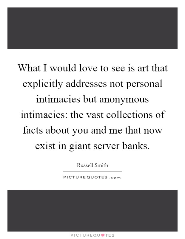 What I would love to see is art that explicitly addresses not personal intimacies but anonymous intimacies: the vast collections of facts about you and me that now exist in giant server banks. Picture Quote #1