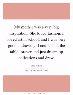 My mother was a very big inspiration. She loved fashion. I loved art in school, and I was very good at drawing. I could sit at the table forever and just dream up collections and draw Picture Quote #1