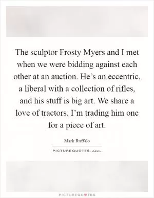 The sculptor Frosty Myers and I met when we were bidding against each other at an auction. He’s an eccentric, a liberal with a collection of rifles, and his stuff is big art. We share a love of tractors. I’m trading him one for a piece of art Picture Quote #1