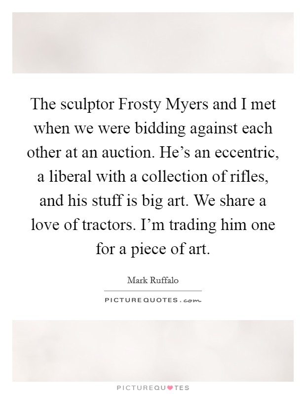The sculptor Frosty Myers and I met when we were bidding against each other at an auction. He's an eccentric, a liberal with a collection of rifles, and his stuff is big art. We share a love of tractors. I'm trading him one for a piece of art. Picture Quote #1